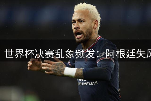 世界杯决赛乱象频发：阿根廷失风度，西班牙掉格局