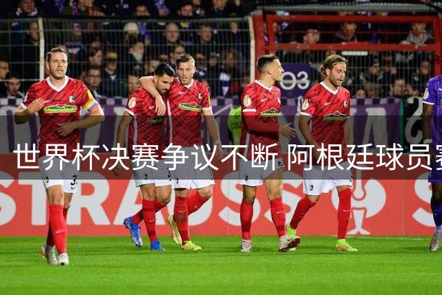 世界杯决赛争议不断 阿根廷球员赛后冲突引众怒