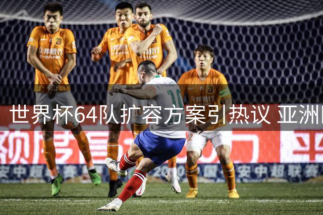 世界杯64队扩容方案引热议 亚洲区或增至12席冲击国足命运