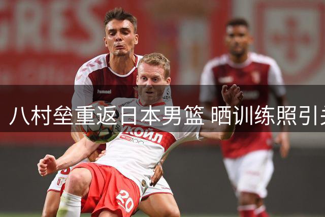 八村垒重返日本男篮 晒训练照引关注