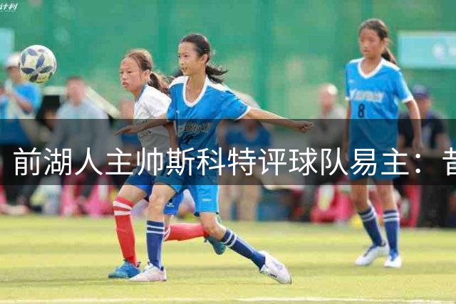 前湖人主帅斯科特评球队易主：昔日温情不再 商业气息渐浓