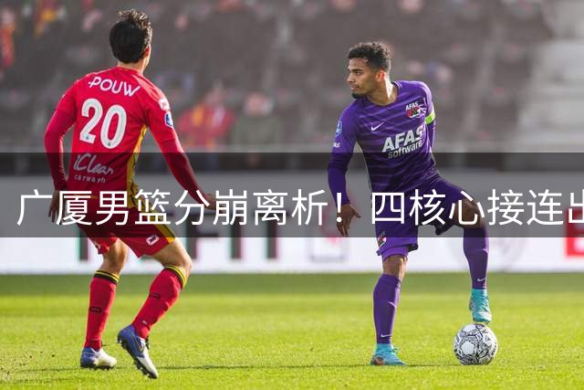 广厦男篮分崩离析！四核心接连出走 昔日冠军之师面临重建危机