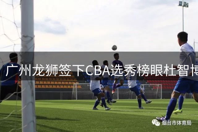广州龙狮签下CBA选秀榜眼杜智博 多名俱乐部曾抛出橄榄枝