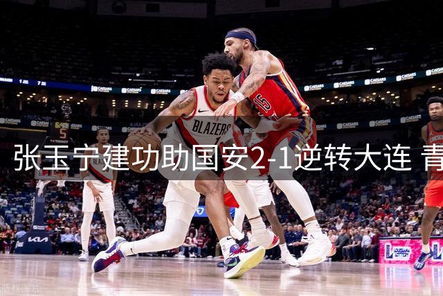 张玉宁建功助国安2-1逆转大连 青年军亮相足协杯八强