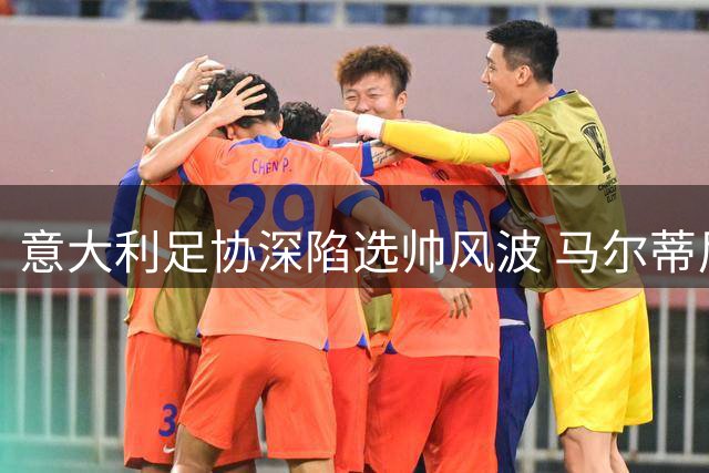 意大利足协深陷选帅风波 马尔蒂尼上任十日引爆管理危机