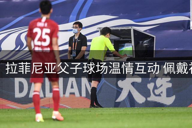 拉菲尼亚父子球场温情互动 佩戴袖标展现领袖风范