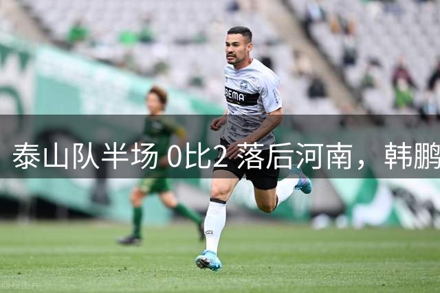 泰山队半场 0比2 落后河南，韩鹏豪赌首发折戟，保三争一已成笑谈