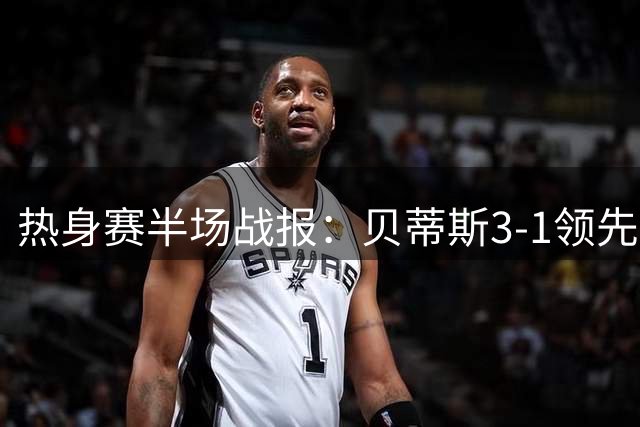 热身赛半场战报：贝蒂斯3-1领先阿森纳，德奥萨惊艳破门