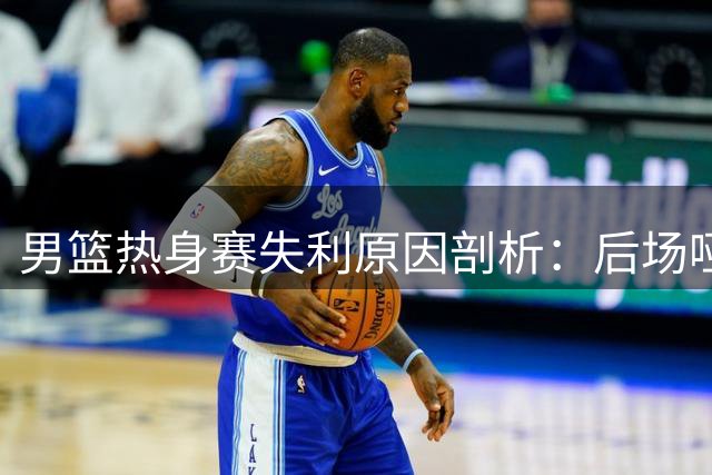 男篮热身赛失利原因剖析：后场哑火成转折点