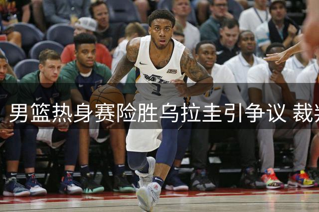男篮热身赛险胜乌拉圭引争议 裁判判罚成焦点