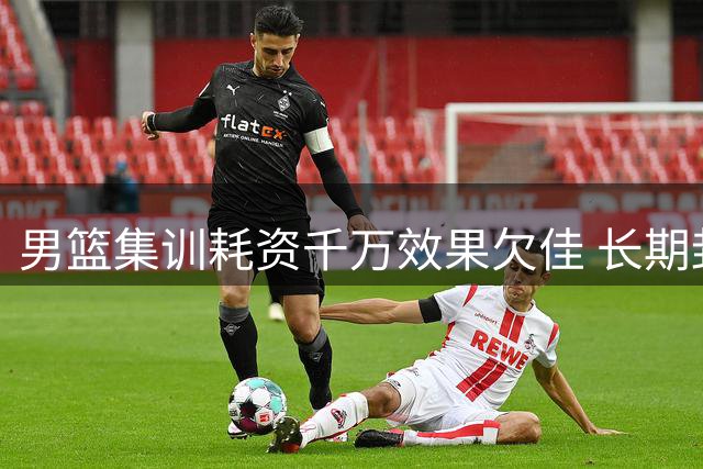 男篮集训耗资千万效果欠佳 长期封闭训练引发多重隐忧