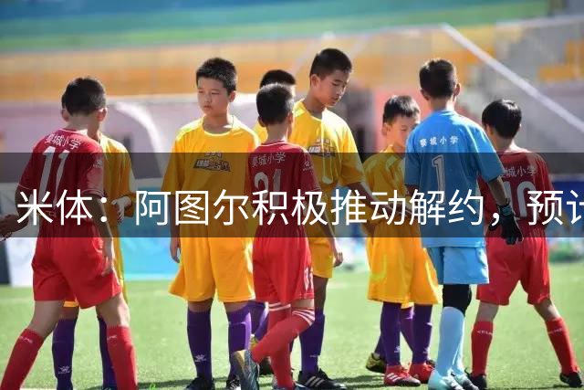 米体：阿图尔积极推动解约，预计尤文将支付150万欧遣散费