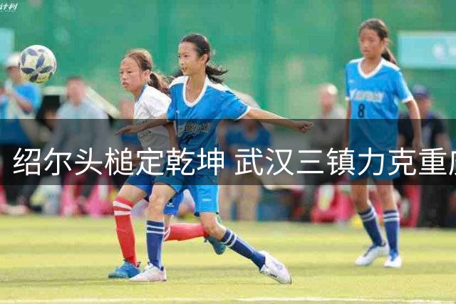 绍尔头槌定乾坤 武汉三镇力克重庆铜梁龙迎两连胜