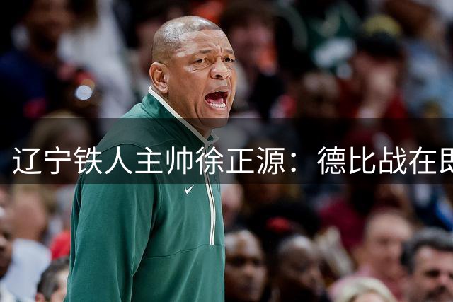 辽宁铁人主帅徐正源：德比战在即，团队凝聚力是取胜之钥