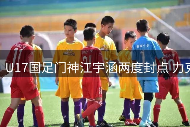 U17国足门神江宇涵两度封点 力克南美劲旅挺进明日之星决赛
